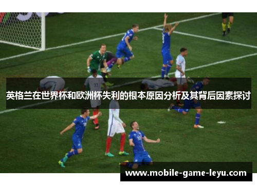 英格兰在世界杯和欧洲杯失利的根本原因分析及其背后因素探讨