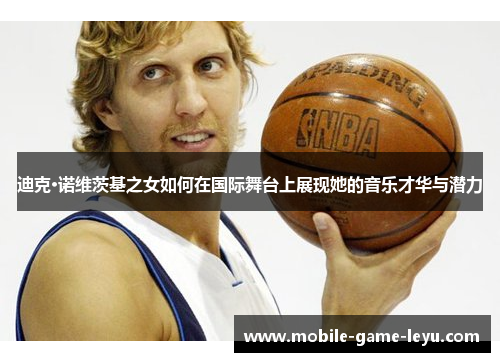 迪克·诺维茨基之女如何在国际舞台上展现她的音乐才华与潜力