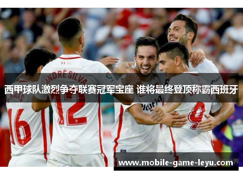 西甲球队激烈争夺联赛冠军宝座 谁将最终登顶称霸西班牙