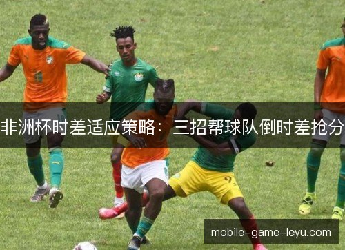 非洲杯时差适应策略：三招帮球队倒时差抢分